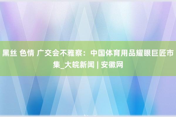 黑丝 色情 广交会不雅察：中国体育用品耀眼巨匠市集_大皖新闻 | 安徽网