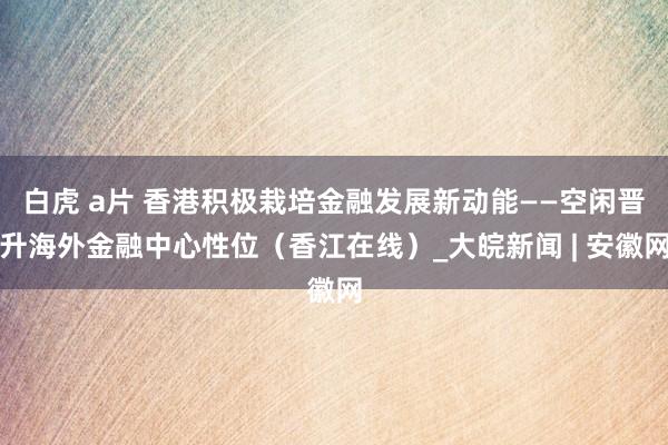 白虎 a片 香港积极栽培金融发展新动能——空闲晋升海外金融中心性位（香江在线）_大皖新闻 | 安徽网