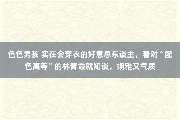 色色男孩 实在会穿衣的好意思东谈主，看对“配色高等”的林青霞就知谈，娴雅又气质