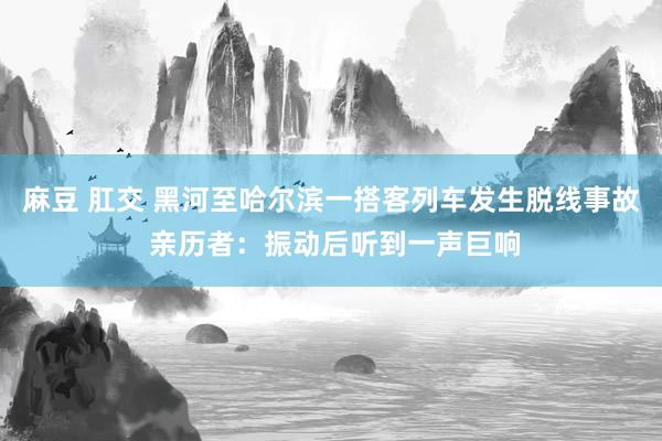 麻豆 肛交 黑河至哈尔滨一搭客列车发生脱线事故 亲历者：振动后听到一声巨响