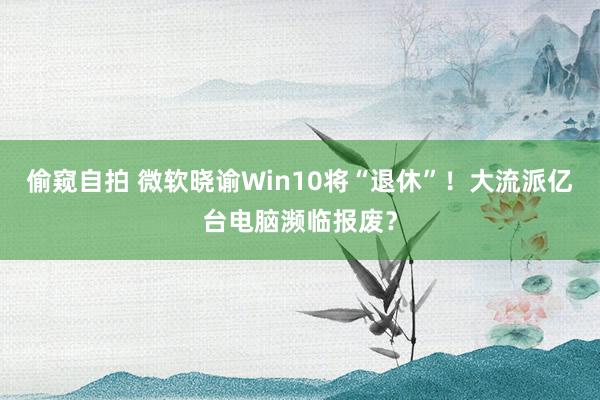 偷窥自拍 微软晓谕Win10将“退休”！大流派亿台电脑濒临报废？