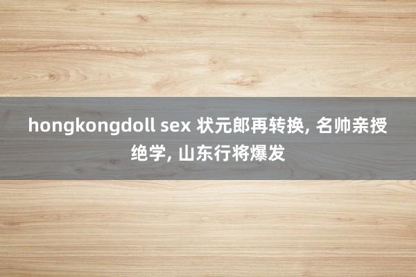 hongkongdoll sex 状元郎再转换， 名帅亲授绝学， 山东行将爆发