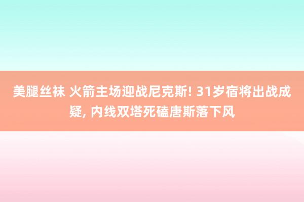 美腿丝袜 火箭主场迎战尼克斯! 31岁宿将出战成疑， 内线双塔死磕唐斯落下风