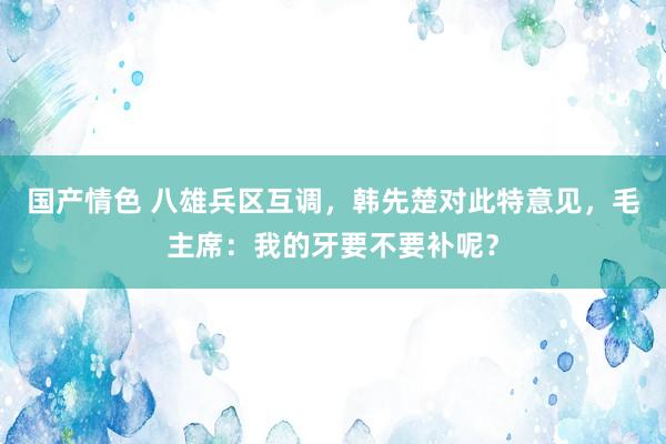 国产情色 八雄兵区互调，韩先楚对此特意见，毛主席：我的牙要不要补呢？