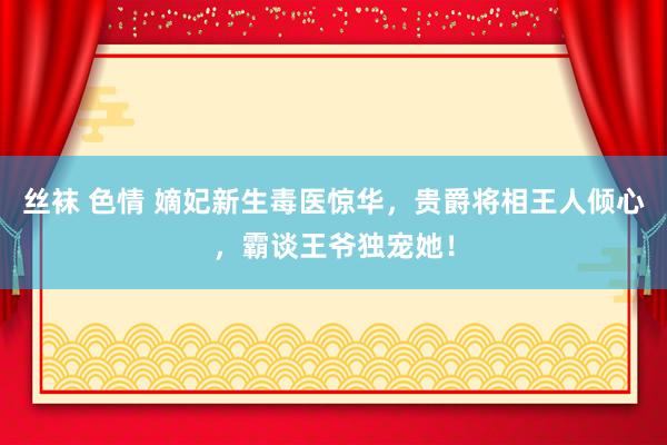 丝袜 色情 嫡妃新生毒医惊华，贵爵将相王人倾心，霸谈王爷独宠她！