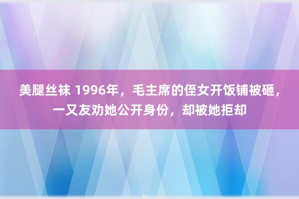 美腿丝袜 1996年，毛主席的侄女开饭铺被砸，一又友劝她公开身份，却被她拒却