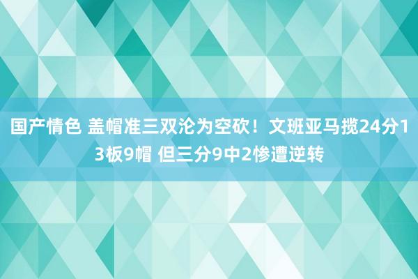 国产情色 盖帽准三双沦为空砍！文班亚马揽24分13板9帽 但三分9中2惨遭逆转