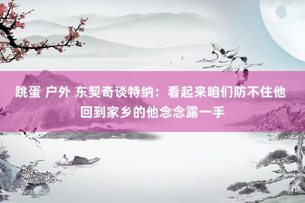 跳蛋 户外 东契奇谈特纳：看起来咱们防不住他 回到家乡的他念念露一手