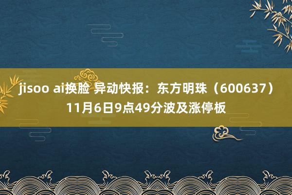 jisoo ai换脸 异动快报：东方明珠（600637）11月6日9点49分波及涨停板