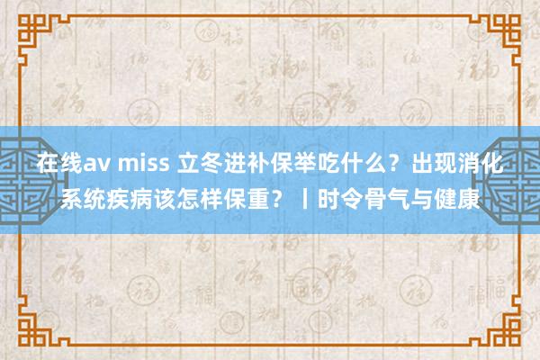 在线av miss 立冬进补保举吃什么？出现消化系统疾病该怎样保重？丨时令骨气与健康