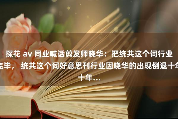 探花 av 同业喊话剪发师晓华：把统共这个词行业搞完毕， 统共这个词好意思刊行业因晓华的出现倒退十年...