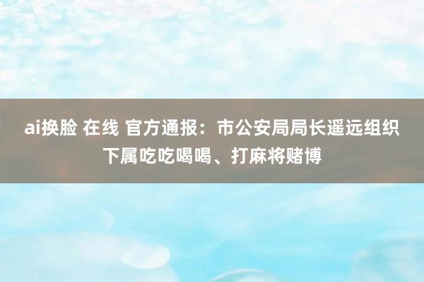 ai换脸 在线 官方通报：市公安局局长遥远组织下属吃吃喝喝、打麻将赌博