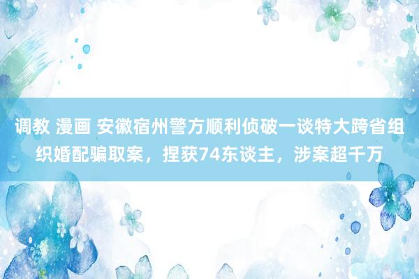 调教 漫画 安徽宿州警方顺利侦破一谈特大跨省组织婚配骗取案，捏获74东谈主，涉案超千万