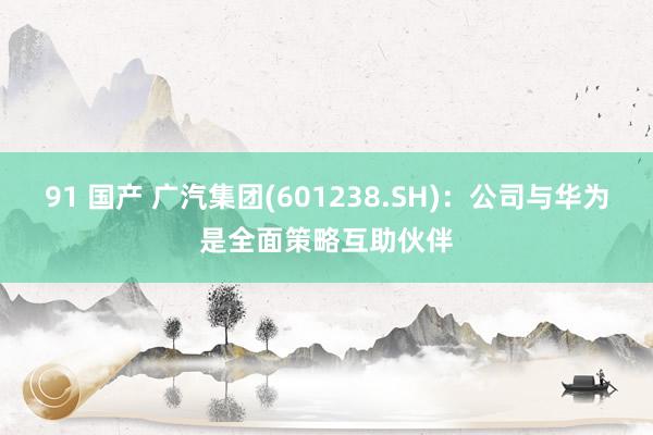 91 国产 广汽集团(601238.SH)：公司与华为是全面策略互助伙伴