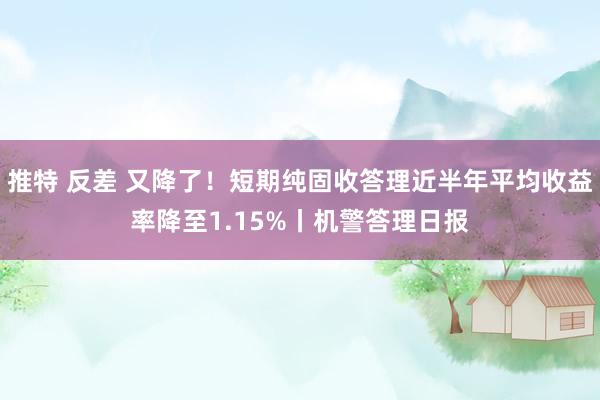 推特 反差 又降了！短期纯固收答理近半年平均收益率降至1.15%丨机警答理日报