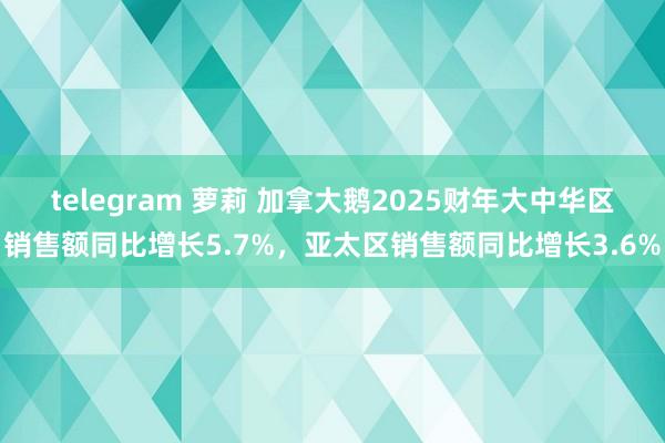 telegram 萝莉 加拿大鹅2025财年大中华区销售额同比增长5.7%，亚太区销售额同比增长3.6%