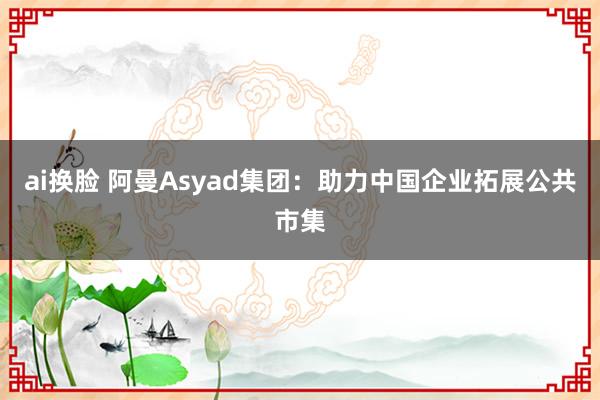 ai换脸 阿曼Asyad集团：助力中国企业拓展公共市集