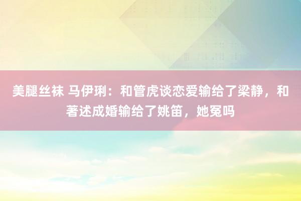 美腿丝袜 马伊琍：和管虎谈恋爱输给了梁静，和著述成婚输给了姚笛，她冤吗