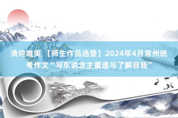 清纯唯美 【师生作品选登】2024年4月常州统考作文“与东说念主重逢与了解自我”