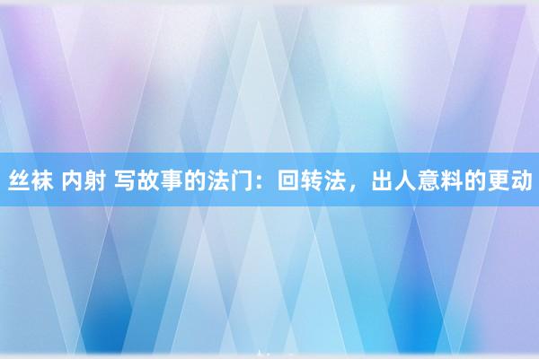 丝袜 内射 写故事的法门：回转法，出人意料的更动