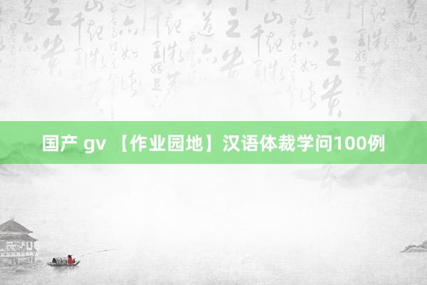 国产 gv 【作业园地】汉语体裁学问100例