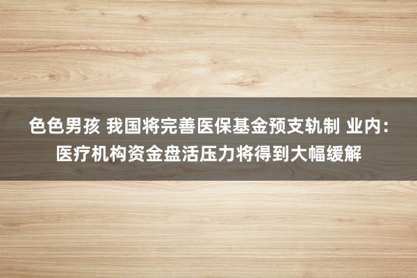 色色男孩 我国将完善医保基金预支轨制 业内：医疗机构资金盘活压力将得到大幅缓解