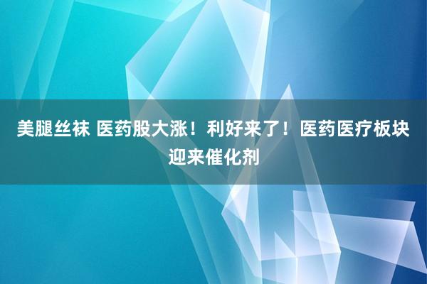 美腿丝袜 医药股大涨！利好来了！医药医疗板块迎来催化剂