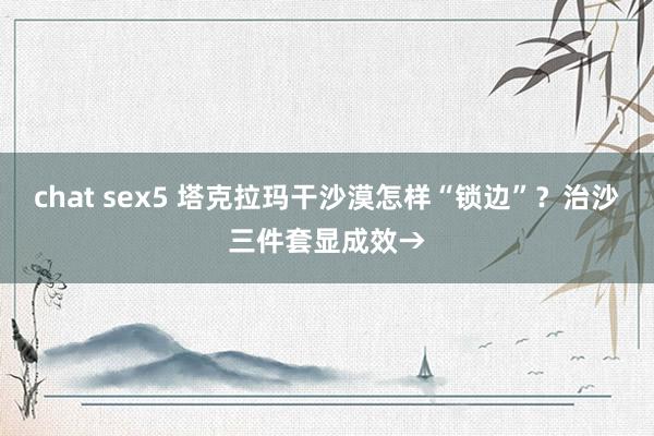 chat sex5 塔克拉玛干沙漠怎样“锁边”？治沙三件套显成效→