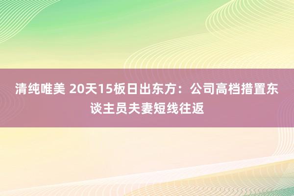 清纯唯美 20天15板日出东方：公司高档措置东谈主员夫妻短线往返