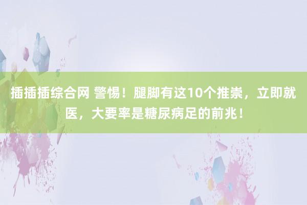 插插插综合网 警惕！腿脚有这10个推崇，立即就医，大要率是糖尿病足的前兆！