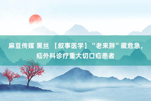 麻豆传媒 黑丝 【叙事医学】“老来胖”藏危急，疝外科诊疗重大切口疝患者