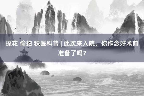 探花 偷拍 积医科普 | 此次来入院，你作念好术前准备了吗？