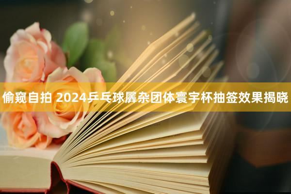 偷窥自拍 2024乒乓球羼杂团体寰宇杯抽签效果揭晓