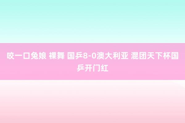 咬一口兔娘 裸舞 国乒8-0澳大利亚 混团天下杯国乒开门红