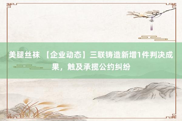 美腿丝袜 【企业动态】三联铸造新增1件判决成果，触及承揽公约纠纷