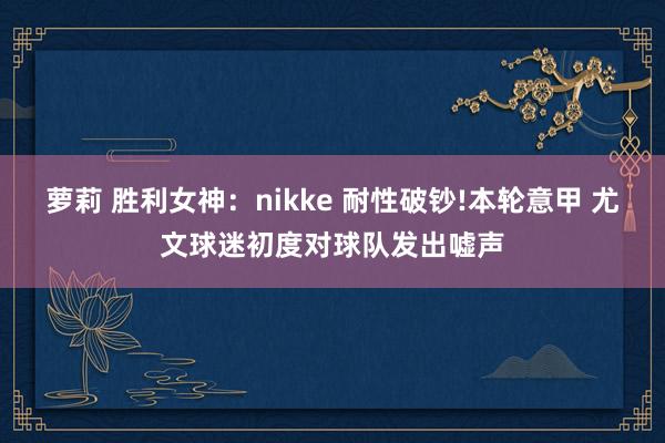 萝莉 胜利女神：nikke 耐性破钞!本轮意甲 尤文球迷初度对球队发出嘘声