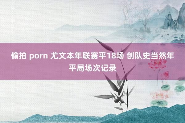 偷拍 porn 尤文本年联赛平18场 创队史当然年平局场次记录