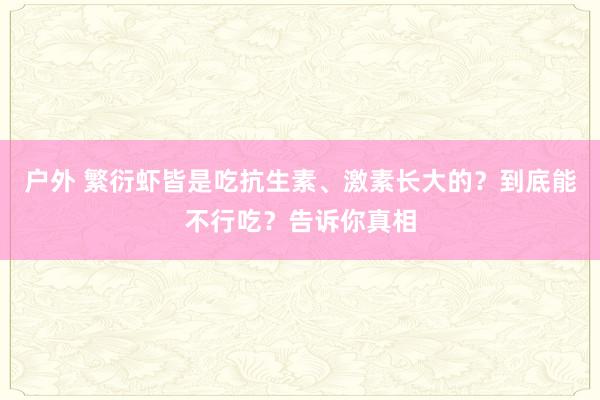 户外 繁衍虾皆是吃抗生素、激素长大的？到底能不行吃？告诉你真相