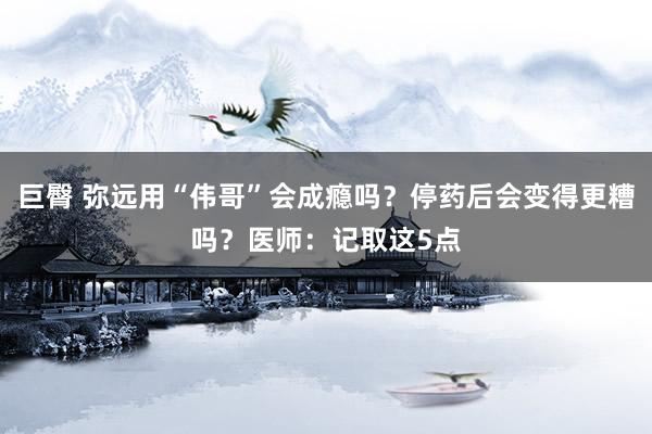 巨臀 弥远用“伟哥”会成瘾吗？停药后会变得更糟吗？医师：记取这5点