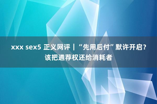 xxx sex5 正义网评｜“先用后付”默许开启？该把遴荐权还给消耗者