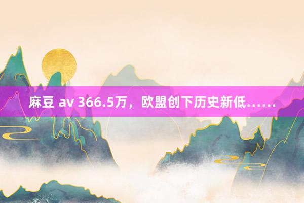 麻豆 av 366.5万，欧盟创下历史新低……