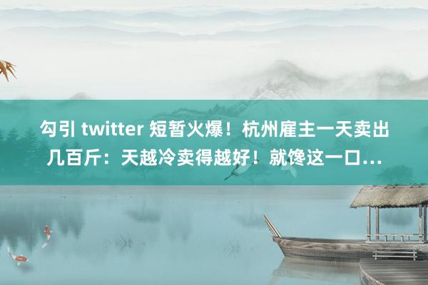 勾引 twitter 短暂火爆！杭州雇主一天卖出几百斤：天越冷卖得越好！就馋这一口…