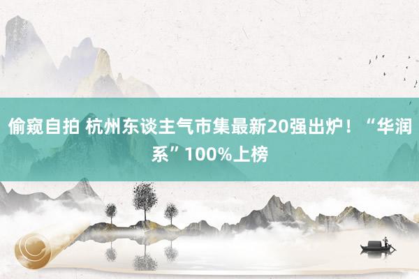 偷窥自拍 杭州东谈主气市集最新20强出炉！“华润系”100%上榜