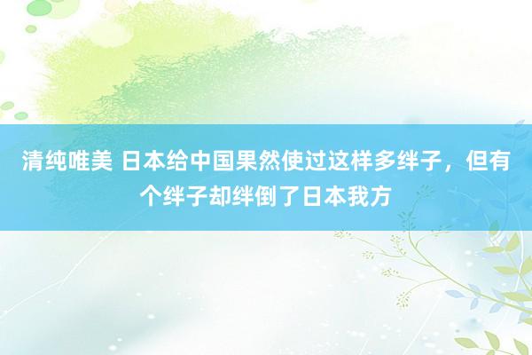 清纯唯美 日本给中国果然使过这样多绊子，但有个绊子却绊倒了日本我方