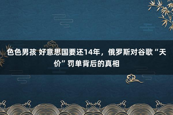 色色男孩 好意思国要还14年，俄罗斯对谷歌“天价”罚单背后的真相