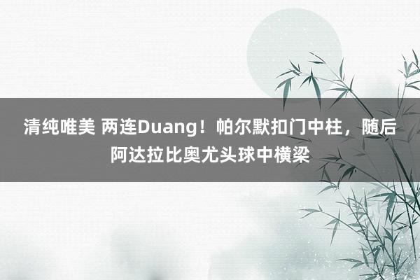 清纯唯美 两连Duang！帕尔默扣门中柱，随后阿达拉比奥尤头球中横梁