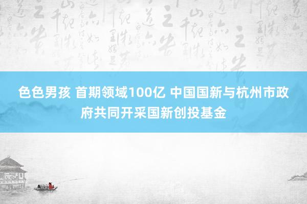 色色男孩 首期领域100亿 中国国新与杭州市政府共同开采国新创投基金