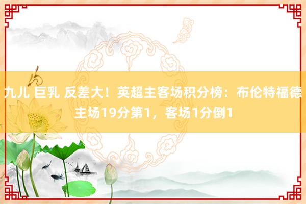 九儿 巨乳 反差大！英超主客场积分榜：布伦特福德主场19分第1，客场1分倒1