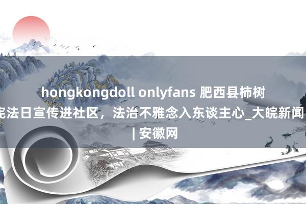 hongkongdoll onlyfans 肥西县柿树岗乡：宪法日宣传进社区，法治不雅念入东谈主心_大皖新闻 | 安徽网