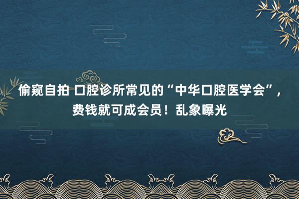 偷窥自拍 口腔诊所常见的“中华口腔医学会”，费钱就可成会员！乱象曝光